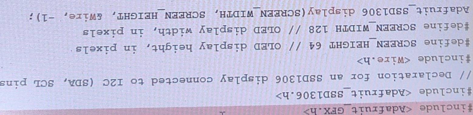 #include
#include
// Declaration for an SSD1306 display connected to I2C (SDA, SCL pins 
#include
#define SCREEN_HEIGHT 64 // OLED display height, in pixels 
#define SCREEN_WIDTH 128 // OLED display width, in pixels 
Adafruit_SSD1306 display(SCREEN_WIDTH, SCREEN_HEIGHT, &Wire, -1);