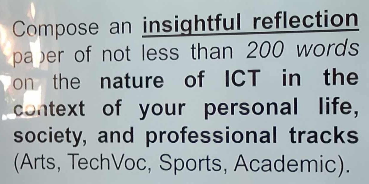 Compose an insightful reflection 
paper of not less than 200 words 
on the nature of ICT in the 
context of your personal life, 
society, and professional tracks 
(Arts, TechVoc, Sports, Academic).