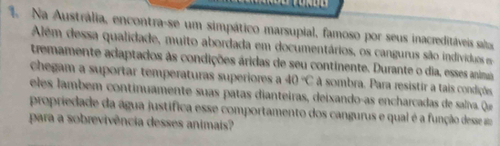 Na Austrália, encontra-se um simpático marsupial, famoso por seus inacreditáveis salas 
Além dessa qualidade, muito abordada em documentários, os cangurus são individos e 
tremamente adaptados às condições áridas de seu continente. Durante o dia, esses animaa 
chegam a suportar temperaturas superiores a 40°C à sombra. Para resistir a tais condições 
eles lamb em co ntinuamente suas patas dianteiras, deixando-as encharcada de s alva q 
propriedade da água justifica esse comportamento dos cangurus e qual é a função desse 
para a sobrevivência desses animais?