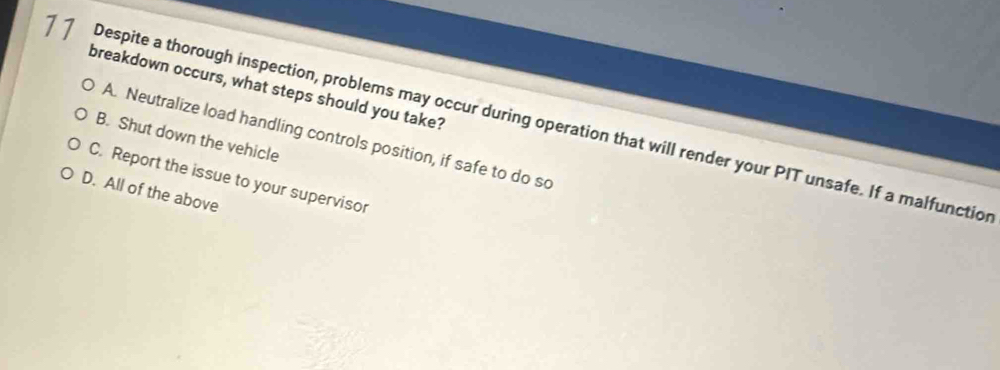 breakdown occurs, what steps should you take?
77 Despite a thorough inspection, problems may occur during operation that will render your PIT unsafe. If a malfunction
A. Neutralize load handling controls position, if safe to do so
B. Shut down the vehicle
C. Report the issue to your supervisor
D. All of the above