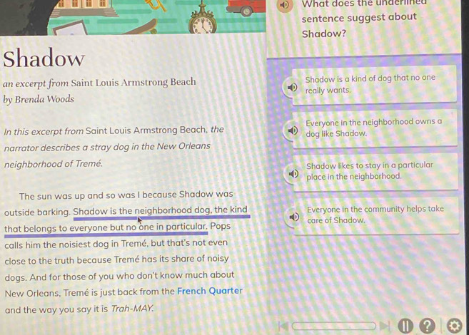 What does the underlined
sentence suggest about
Shadow?
Shadow
an excerpt from Saint Louis Armstrong Beach Shadow is a kind of dog that no one
by Brenda Woods really wants.
In this excerpt from Saint Louis Armstrong Beach, the dog like Shadow. Everyone in the neighborhood owns a
narrator describes a stray dog in the New Orleans
neighborhood of Tremé. Shadow likes to stay in a particular
place in the neighborhood.
The sun was up and so was I because Shadow was
outside barking. Shadow is the neighborhood dog, the kind Everyone in the community helps take
care of Shadow.
that belongs to everyone but no one in particular. Pops
calls him the noisiest dog in Tremé, but that's not even
close to the truth because Tremé has its share of noisy
dogs. And for those of you who don't know much about
New Orleans, Tremé is just back from the French Quarter
and the way you say it is Trah-MAY.