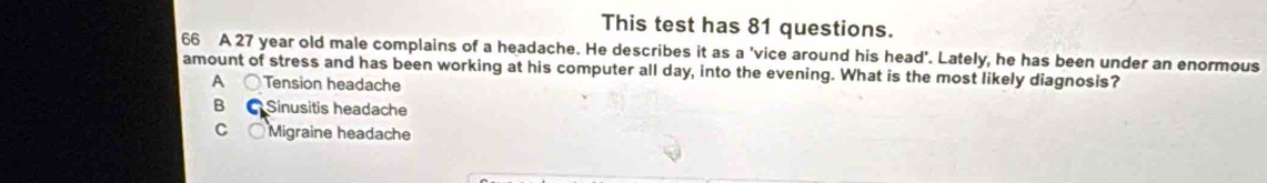 This test has 81 questions.
66 A 27 year old male complains of a headache. He describes it as a 'vice around his head'. Lately, he has been under an enormous
amount of stress and has been working at his computer all day, into the evening. What is the most likely diagnosis?
A Tension headache
B Sinusitis headache
C ○ Migraine headache