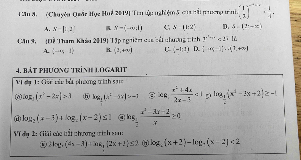 (Chuyên Quốc Học Huế 2019) Tìm tập nghiệm S của bất phương trình ( 1/2 )^-x^2+3x .
A. S=[1;2] B. S=(-∈fty ;1) C. S=(1;2) D. S=(2;+∈fty )
Câu 9. (Đề Tham Khảo 2019) Tập nghiệm của bất phương trình 3^(x^2)-2x<27</tex> là
A. (-∈fty ;-1) B. (3;+∈fty ) C. (-1;3) D. (-∈fty ;-1)∪ (3;+∈fty )
4. BÁT PHƯơNG TRÌNH LOGARIT
Ví dụ 1: Giải các bất phương trình sau:
a log _2(x^2-2x)>3 ⓑ log _ 1/3 (x^2-6x)>-3 C log _3 (x^2+4x)/2x-3 <1</tex> g) log _ 1/2 (x^2-3x+2)≥ -1
@ log _2(x-3)+log _2(x-2)≤ 1 e log _ 1/2  (x^2-3x+2)/x ≥ 0
Ví dụ 2: Giải các bất phương trình sau:
2log _3(4x-3)+log _ 1/3 (2x+3)≤ 2 ⓑ log _2(x+2)-log _2(x-2)<2</tex>