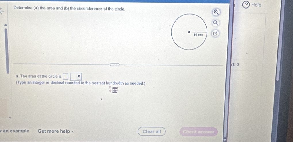 ? Help 
Determine (a) the area and (b) the circumference of the circle. 
ct: 0 
a. The area of the circle is □ □
(Type an integer or decimal rounded to the nearest hundredth as needed.) 
an example Get more help ~ Clear all Check answer