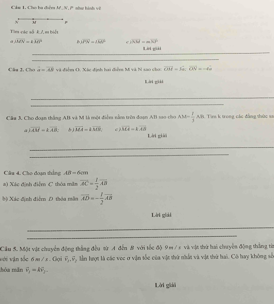 Cho ba điểm M , N, P như hình vẽ 
N M
P
Tìm các số k,1,m biết 
a vector MN=kvector MP
b vector PN=lvector MP c overline NM=moverline NP
_ 
Lời giải 
_ 
Câu 2. Cho vector a=vector AB và điểm O. Xác định hai điểm M và N sao cho: vector OM=3vector a; vector ON=-4vector a
Lời giải 
_ 
_ 
Câu 3. Cho đoạn thẳng AB và M là một điểm nằm trên đoạn AB sao cho AM= 1/5 AB. Tìm k trong các đẳng thức sa 
a vector AM=kvector AB, b ) vector MA=kvector MB; c ) vector MA=kvector AB
Lời giải 
_ 
_ 
Câu 4. Cho đoạn thẳng AB=6cm
a) Xác định điểm C thỏa mãn overline AC= 1/2 overline AB
b) Xác định điểm D thỏa mãn overline AD=- 1/2 overline AB
Lời giải 
_ 
_ 
Câu 5. Một vật chuyển động thẳng đều từ A đến B với tốc độ 9 m / s và vật thứ hai chuyển động thẳng từ 
với vận tốc 6 m / s. Gọi vector v_1, vector v_2 lần lượt là các vec ơ vận tốc của vật thứ nhất và vật thứ hai. Có hay không số 
hỏa mãn vector v_1=kvector v_2. 
Lời giải