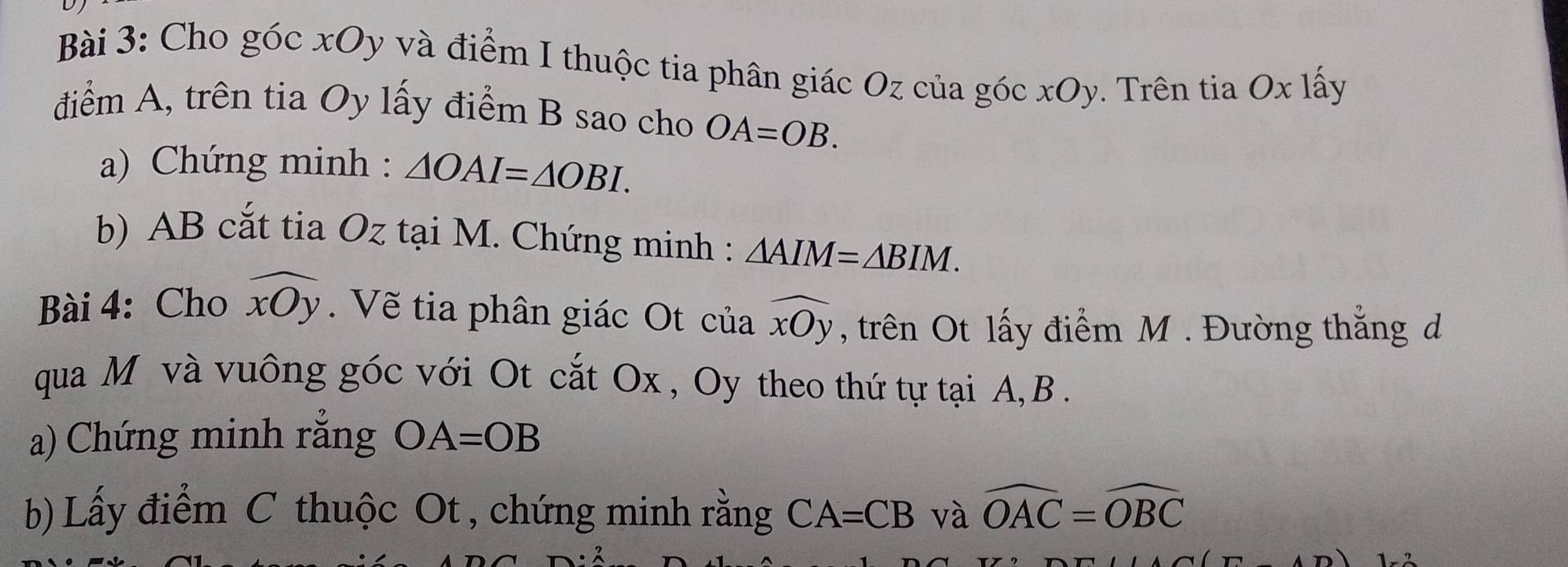 Cho góc xOy và điểm I thuộc tia phân giác Oz của góc xOy. Trên tia Ox lấy 
điểm A, trên tia Oy lấy điểm B sao cho OA=OB. 
a) Chứng minh : △ OAI=△ OBI. 
b) AB cắt tia Oz tại M. Chứng minh : △ AIM=△ BIM. 
Bài 4: Cho widehat xOy. Về tia phân giác Ot của widehat xOy , trên Ot lấy điểm M. Đường thắng d 
qua Môvà vuông góc với Ot cắt Ox , Oy theo thứ tự tại A, B. 
a) Chứng minh rằng OA=OB
b) Lấy điểm C thuộc Ot , chứng minh rằng CA=CB và widehat OAC=widehat OBC