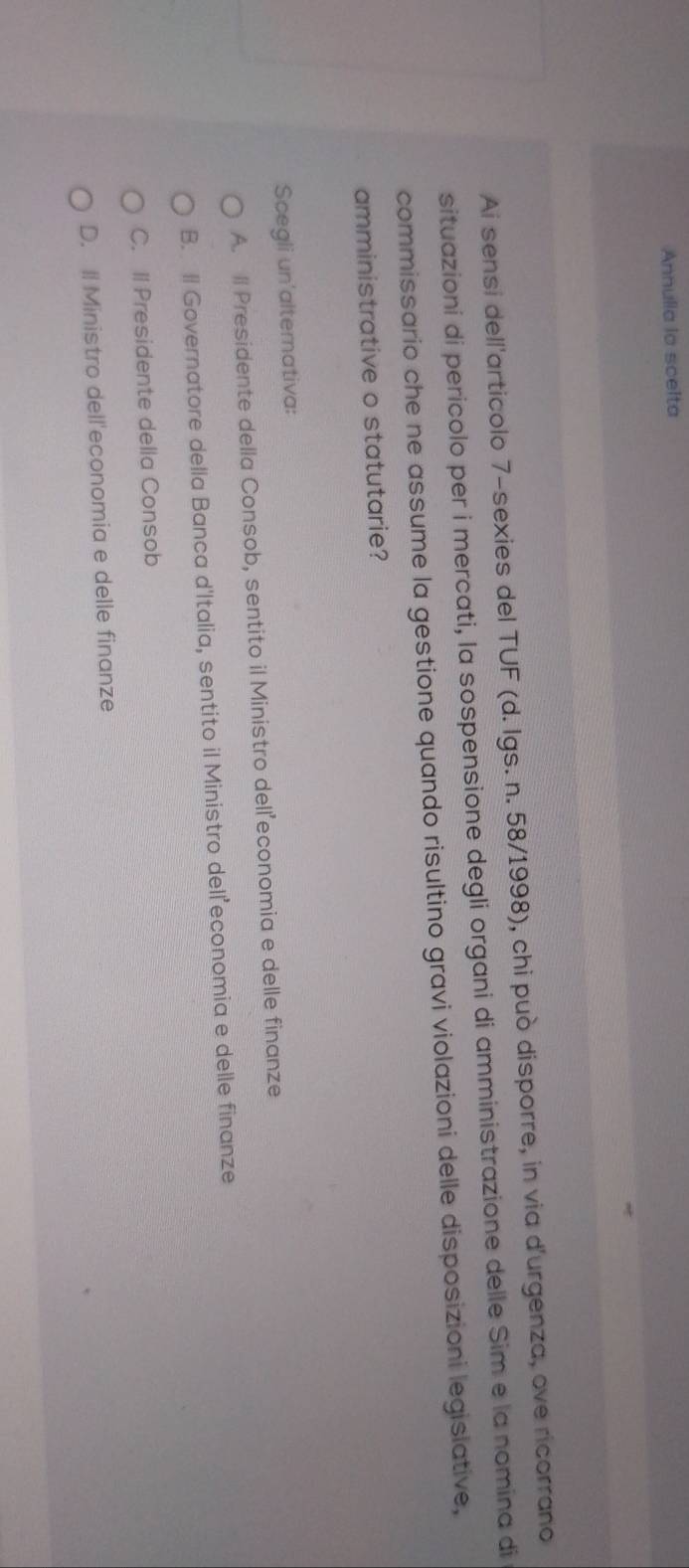 Annulia la scelta
Ai sensi dell'articolo 7 -sexies del TUF (d. Igs. n. 58/1998), chi può disporre, in via d'urgenza, ove ricorrano
situazioni di pericolo per i mercati, la sospensione degli organi di amministrazione delle Sim e la nomina di
commissario che ne assume la gestione quando risultino gravi violazioni delle disposizioni legislative,
amministrative o statutarie?
Scegli un'alternativa:
A. ll Presidente della Consob, sentito il Ministro delleconomia e delle finanze
B. ll Governatore della Banca d'Italia, sentito il Ministro dell economia e delle finanze
C. ll Presidente della Consob
D. Il Ministro dell'economia e delle finanze