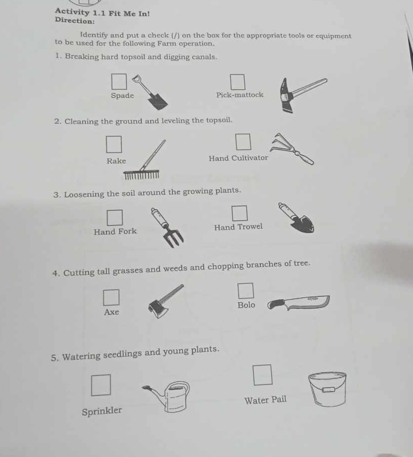 Activity 1.1 Fit Me In! 
Direction: 
Identify and put a check (/) on the box for the appropriate tools or equipment 
to be used for the following Farm operation. 
1. Breaking hard topsoil and digging canals. 
Pick-mattock 
2. Cleaning the ground and leveling the topsoil. 
Hand Cultivator 
3. Loosening the soil around the growing plants. 
Hand Fork Hand Trowel 
4. Cutting tall grasses and weeds and chopping branches of tree. 
Bolo 
Axe 
5. Watering seedlings and young plants. 
Sprinkler Water Pail