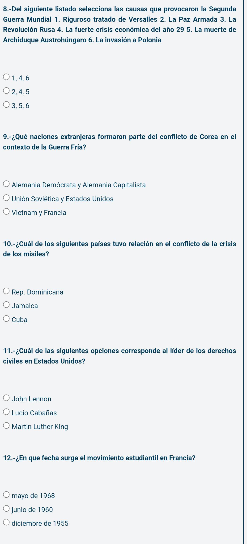 8.-Del siguiente listado selecciona las causas que provocaron la Segunda
Guerra Mundial 1. Riguroso tratado de Versalles 2. La Paz Armada 3. La
Revolución Rusa 4. La fuerte crisis económica del año 29 5. La muerte de
Archiduque Austrohúngaro 6. La invasión a Polonia
1, 4, 6
2, 4, 5
3, 5, 6
9.-¿Qué naciones extranjeras formaron parte del conflicto de Corea en el
contexto de la Guerra Fría?
Alemania Demócrata y Alemania Capitalista
Unión Soviética y Estados Unidos
Vietnam y Francia
10.-¿Cuál de los siguientes países tuvo relación en el conflicto de la crisis
de los misiles?
Rep. Dominicana
Jamaica
Cuba
11.-¿Cuál de las siguientes opciones corresponde al líder de los derechos
civiles en Estados Unidos?
John Lennon
Lucio Cabañas
Martin Luther King
12.-¿En que fecha surge el movimiento estudiantil en Francia?
mayo de 1968
junio de 1960
diciembre de 1955