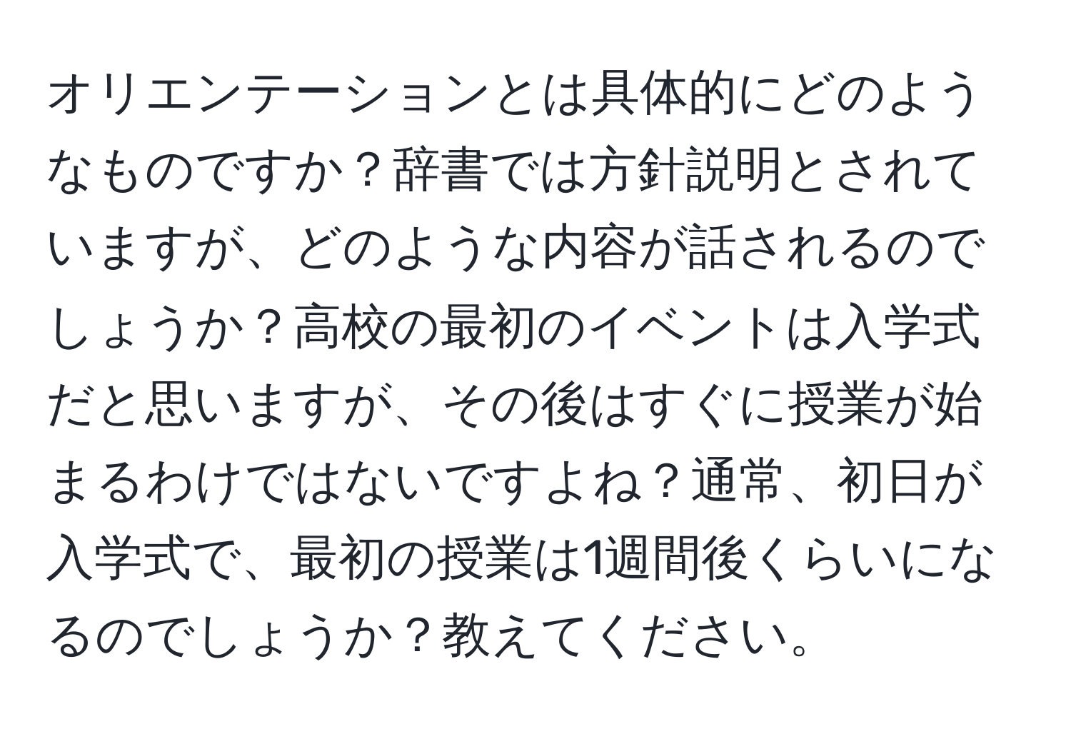 オリエンテーションとは具体的にどのようなものですか？辞書では方針説明とされていますが、どのような内容が話されるのでしょうか？高校の最初のイベントは入学式だと思いますが、その後はすぐに授業が始まるわけではないですよね？通常、初日が入学式で、最初の授業は1週間後くらいになるのでしょうか？教えてください。