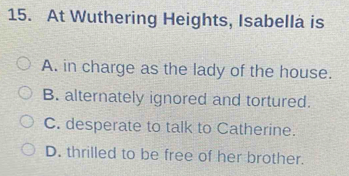 At Wuthering Heights, Isabella is
A. in charge as the lady of the house.
B. alternately ignored and tortured.
C. desperate to talk to Catherine.
D. thrilled to be free of her brother.