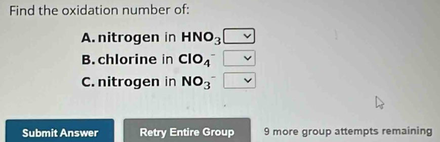 Find the oxidation number of: 
A. nitrogen in HNO_3 [ 
B. chlorine in ClO_4^- □ 
C. nitrogen in NO_3^-
Submit Answer Retry Entire Group 9 more group attempts remaining