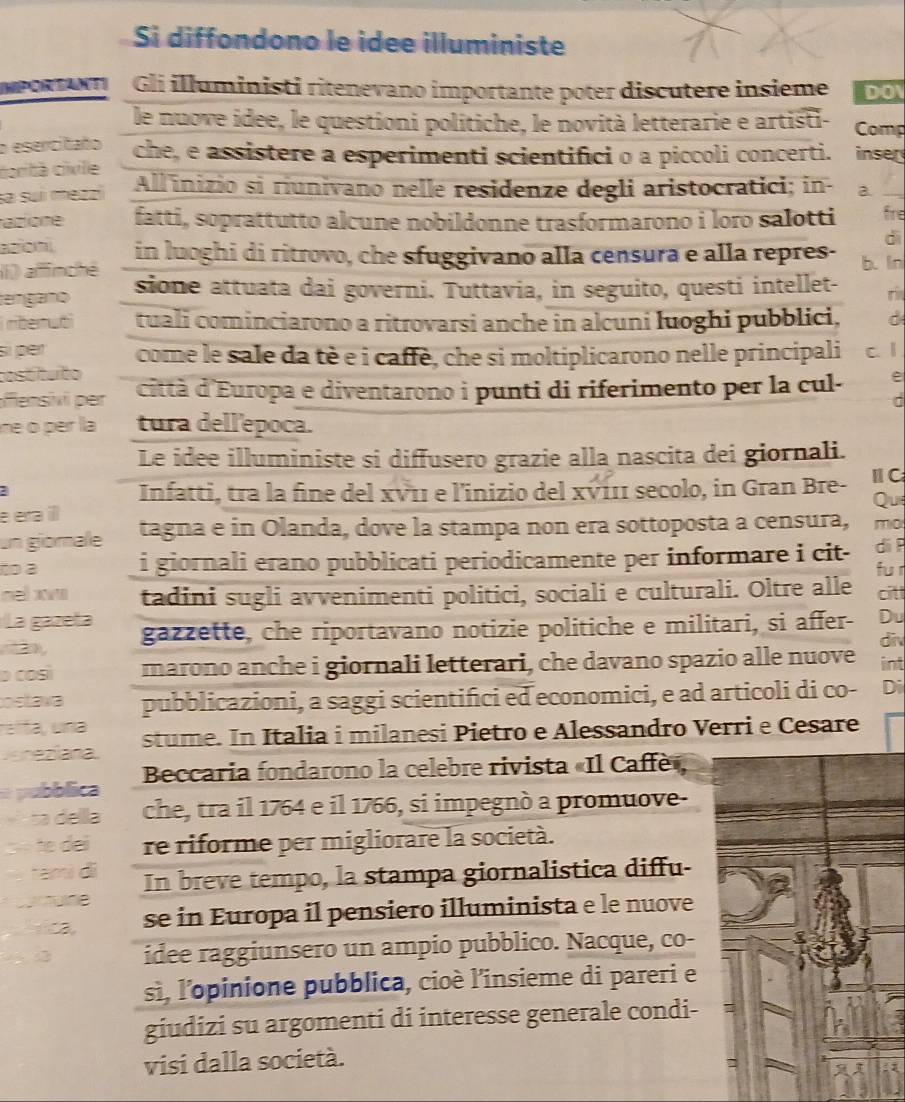 Si diffondono le idee illuministe
MPorAI Gli illuministi ritenevano importante poter discutere insieme DO
le nuove idee, le questioni politiche, le novità letterarie e artisti- Comp
o esercitaño che, e assistere a esperimenti scientifici o a piccoli concerti. inser
carità cixile
sa suí mezzi All inizio si riunivano nelle residenze degli aristocratici; in- a.
azione fatti, soprattutto alcune nobildonne trasformarono i loro salotti fre
azioní
di
(i) afinché in luoghi di ritrovo, che sfuggivano alla censura e alla repres- b. ln
tengano sione attuata dai governi. Tuttavia, in seguito, questi intellet- ri
rterub tuali cominciarono a ritrovarsi anche in alcuni luoghi pubblici, d
sì per come le sale da tè e i caffè, che si moltiplicarono nelle principali
costítuito c. 1
fensvi per città d'Europa e diventarono i punti di riferimento per la cul-
ne o per la tura dell'epoca.
Le idee illuministe si diffusero grazie alla nascita dei giornali.
a
Infatti, tra la fine del xν11 e l'inizio del xν111 secolo, in Gran Bre- ⅡC
Qu
e eta ill tagna e in Olanda, dove la stampa non era sottoposta a censura, mo
un giomale
to à i giornali erano pubblicati periodicamente per informare i cit- di ì
nel xv tadini sugli avvenimenti politici, sociali e culturali. Oltre alle fur citt
La gazeía
2 gazzette, che riportavano notizie politiche e militari, si affer- Du
div
o così marono anche i giornali letterari, che davano spazio alle nuove int
ostava pubblicazioni, a saggi scientifici ed economici, e ad articoli di co- Di
relta, una
Jeneziana stume. In Italia i milanesi Pietro e Alessandro Verri e Cesare
a púbblica  Beccaria fondarono la celebre rivista «Il Caffè»
ta  della che, tra il 1764 e il 1766, si impegnò a promuove-
tɛ dei re riforme per migliorare la società.
tamí di In breve tempo, la stampa giornalistica diffu-
Tune
se in Europa il pensiero illuminista e le nuove
idee raggiunsero un ampio pubblico. Nacque, co-
sì, l'opinione pubblica, cioè l'insieme di pareri e
giudizi su argomenti di interesse generale condi-
visi dalla società.