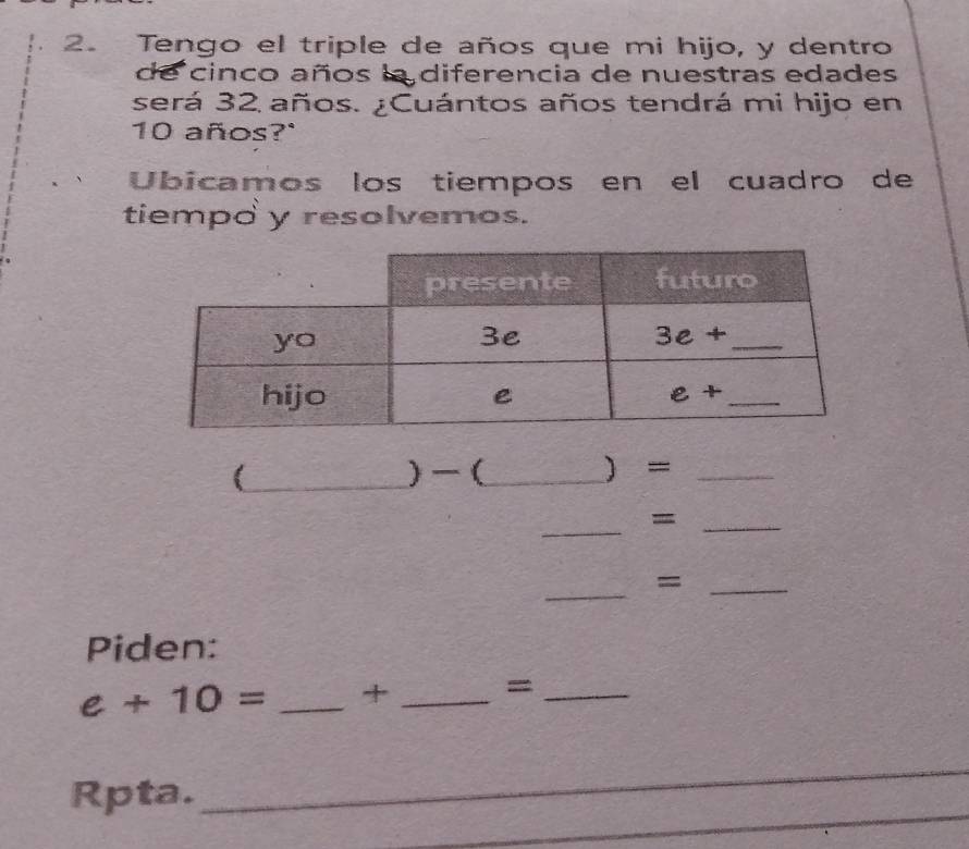 Tengo el triple de años que mi hijo, y dentro
de cinco años la diferencia de nuestras edades
será 32 años. ¿Cuántos años tendrá mi hijo en
10 años?"
Ubicamos los tiempos en el cuadro de
tiempo y resolvemos.
(_ ) (_  =_
_
_=
_
_=
Piden:
e+10= _+ _=_
_
_
Rpta.