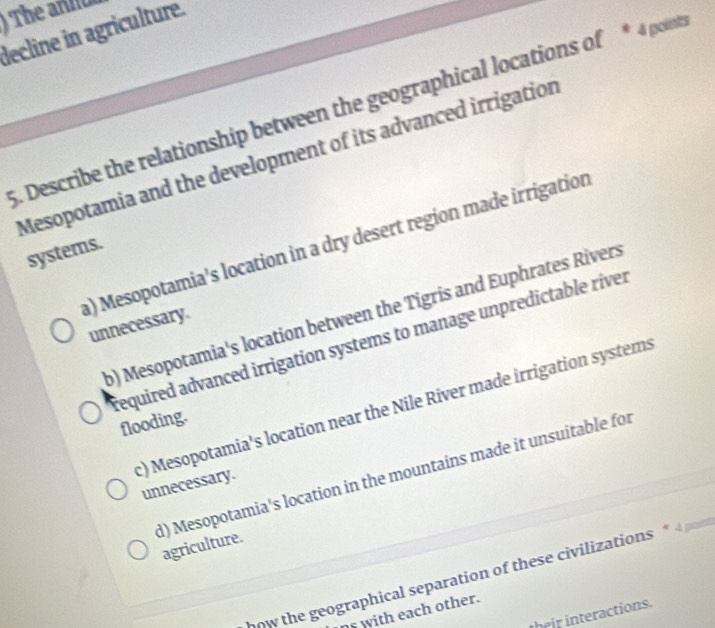 The anno
decline in agriculture.
5. Describe the relationship between the geographical locations of * 4 point
Mesopotamia and the development of its advanced irrigation
a) Mesopotamia's location in a dry desert region made irrigation
systems.
b) Mesopotamia's location between the Tigris and Euphrates Rivers
unnecessary.
required advanced irrigation systems to manage unpredictable river
c) Mesopotamia's location near the Nile River made irrigation systems
flooding.
d) Mesopotamia's location in the mountains made it unsuitable for
unnecessary.
agriculture.
now the geographical separation of these civilizations * 4 r
s with each other.
their interactions.