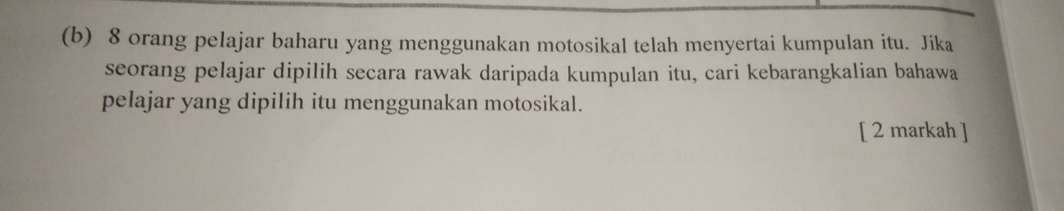 8 orang pelajar baharu yang menggunakan motosikal telah menyertai kumpulan itu. Jika 
seorang pelajar dipilih secara rawak daripada kumpulan itu, cari kebarangkalian bahawa 
pelajar yang dipilih itu menggunakan motosikal. 
[ 2 markah ]