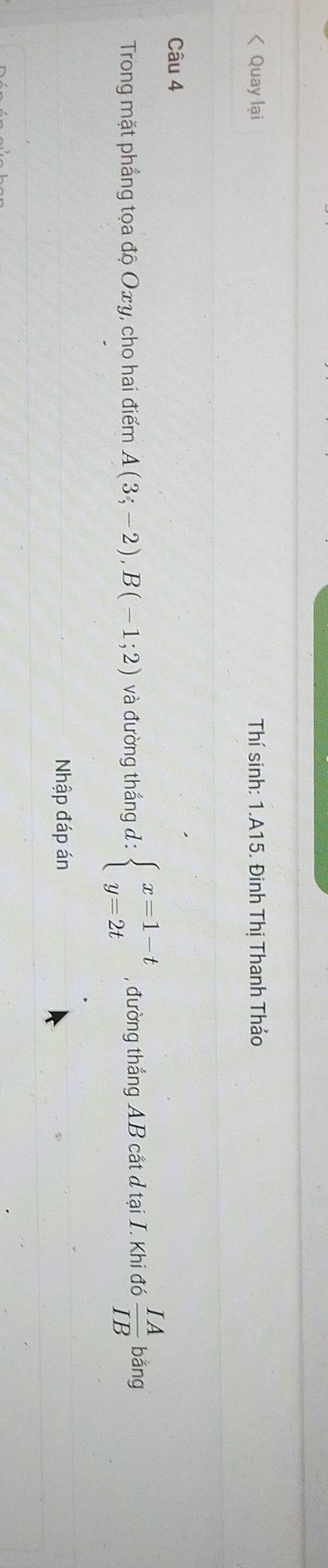 < Quay lại Thí sinh: 1.A15. Đinh Thị Thanh Thảo 
Câu 4 
Trong mặt phẳng tọa độ  Oxy, cho hai điểm A(3;-2), B(-1;2) và đường thắng đ : beginarrayl x=1-t y=2tendarray. , đường thắng AB cắt d tại I. Khi đó  IA/IB  ban a 
Nhập đáp án