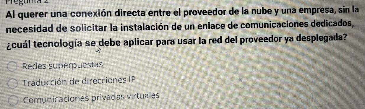 Pregunta 2
Al querer una conexión directa entre el proveedor de la nube y una empresa, sin la
necesidad de solicitar la instalación de un enlace de comunicaciones dedicados,
¿cuál tecnología se debe aplicar para usar la red del proveedor ya desplegada?
Redes superpuestas
Traducción de direcciones IP
Comunicaciones privadas virtuales