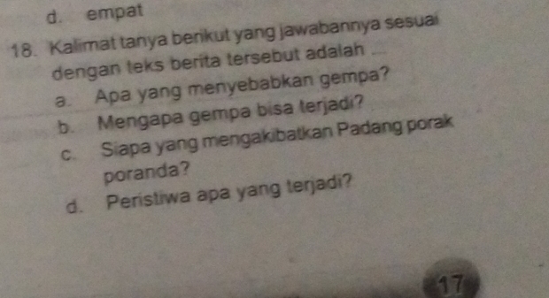 d. empat
18. Kalimat tanya berikut yang jawabannya sesuai
dengan teks berita tersebut adalah
a. Apa yang menyebabkan gempa?
b. Mengapa gempa bisa terjadi?
c. Siapa yang mengakibatkan Padang porak
poranda?
d. Peristiwa apa yang terjadi?
17