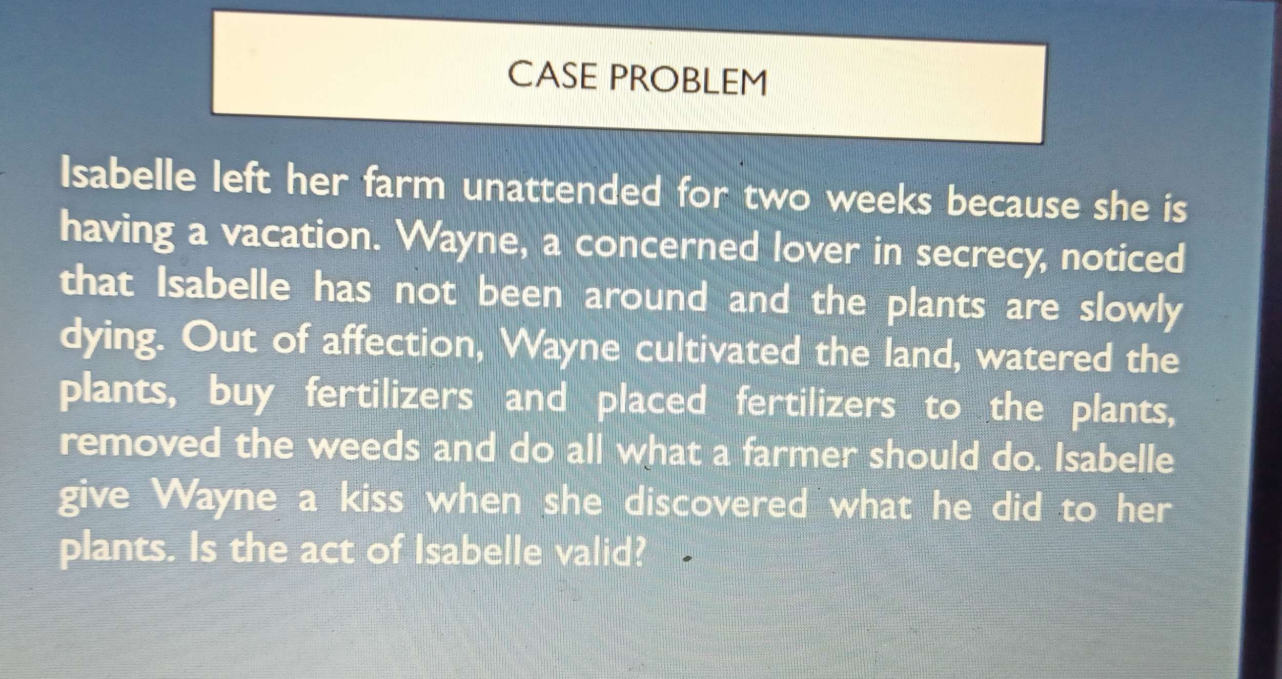 CASE PROBLEM 
Isabelle left her farm unattended for two weeks because she is 
having a vacation. Wayne, a concerned lover in secrecy, noticed 
that Isabelle has not been around and the plants are slowly 
dying. Out of affection, Wayne cultivated the land, watered the 
plants, buy fertilizers and placed fertilizers to the plants, 
removed the weeds and do all what a farmer should do. Isabelle 
give Wayne a kiss when she discovered what he did to her 
plants. Is the act of Isabelle valid?