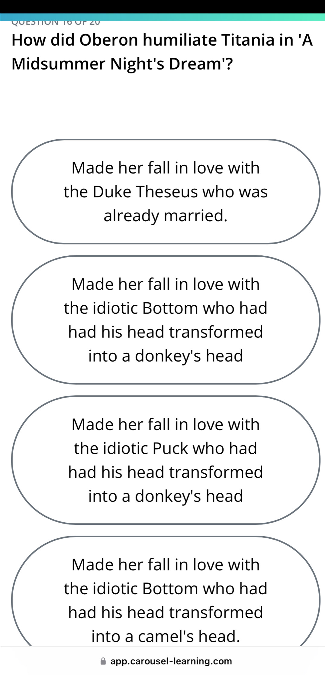 How did Oberon humiliate Titania in 'A
Midsummer Night's Dream'?
Made her fall in love with
the Duke Theseus who was
already married.
Made her fall in love with
the idiotic Bottom who had
had his head transformed
into a donkey's head
Made her fall in love with
the idiotic Puck who had
had his head transformed
into a donkey's head
Made her fall in love with
the idiotic Bottom who had
had his head transformed
into a camel's head.
app.carousel-learning.com