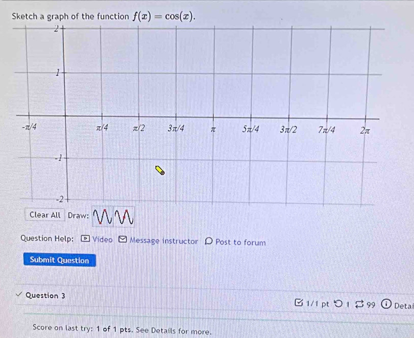 Sketch a graph of the function f(x)=cos (x). 
Clear All Draw: 
Question Help: * Video Message instructor D Post to forum 
Submit Question 
Question 3 B 1/1 pt つ 1 B 99 ) Detai 
Score on last try: 1 of 1 pts. See Details for more.