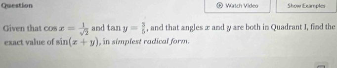 Question Watch Video Show Examples 
Given that cos x= 1/sqrt(2)  and tan y= 3/5  , and that angles æ and y are both in Quadrant I, find the 
exact value of sin (x+y) , in simplest radical form.