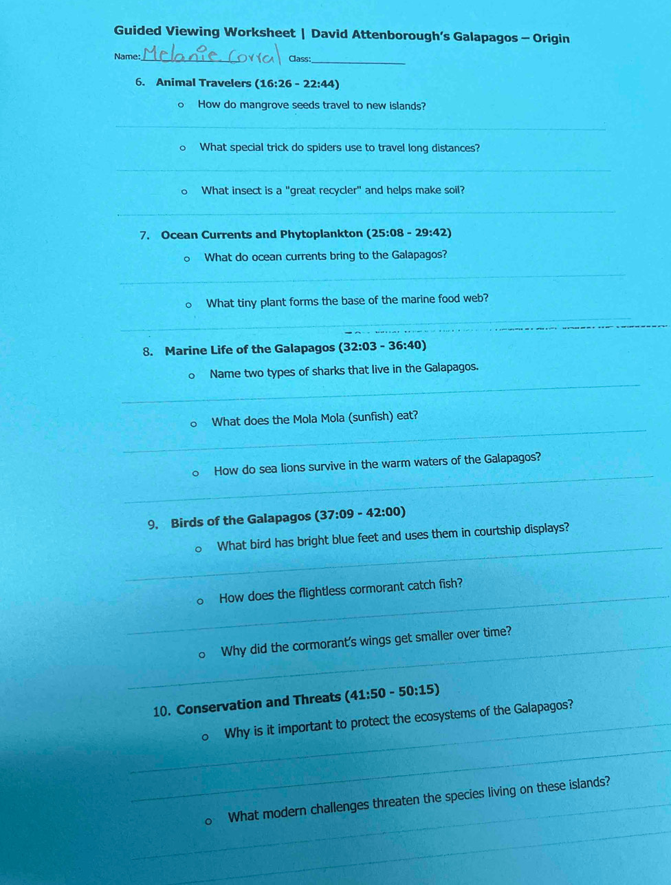 Guided Viewing Worksheet | David Attenborough’s Galapagos - Origin 
Name:_ Class:_ 
6. Animal Travelers (16:26-22:44)
o How do mangrove seeds travel to new islands? 
_ 
。 What special trick do spiders use to travel long distances? 
_ 
What insect is a "great recycler" and helps make soil? 
_ 
7. Ocean Currents and Phytoplankton (25:08-29:42)
What do ocean currents bring to the Galapagos? 
_ 
What tiny plant forms the base of the marine food web? 
_ 
_ 
_ 
8. Marine Life of the Galapagos (32:03-36:40)
_ 
Name two types of sharks that live in the Galapagos. 
_ 
What does the Mola Mola (sunfish) eat? 
_ 
How do sea lions survive in the warm waters of the Galapagos? 
9. Birds of the Galapagos (37:09-42:00)
_ 
What bird has bright blue feet and uses them in courtship displays? 
_How does the flightless cormorant catch fish? 
_Why did the cormorant's wings get smaller over time? 
10. Conservation and Threats (41:50-50:15)
_Why is it important to protect the ecosystems of the Galapagos? 
_ 
_ 
_What modern challenges threaten the species living on these islands?