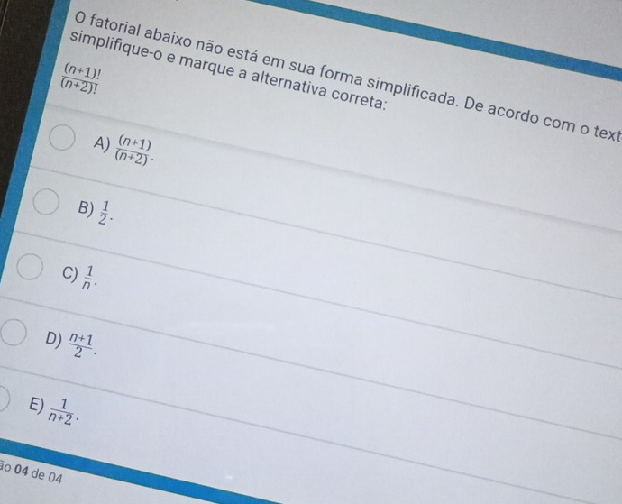 simplifiqueço e marque a alternativa correta:
O fatorial abaixo não está em sua forma simplificada. De acordo com o tex

 ((n+1)!)/(n+2)! 
A)  ((n+1))/(n+2) .
B)  1/2 .
C)  1/n .
D)  (n+1)/2 .
E)
 1/n+2 . 
ão 04 de 04