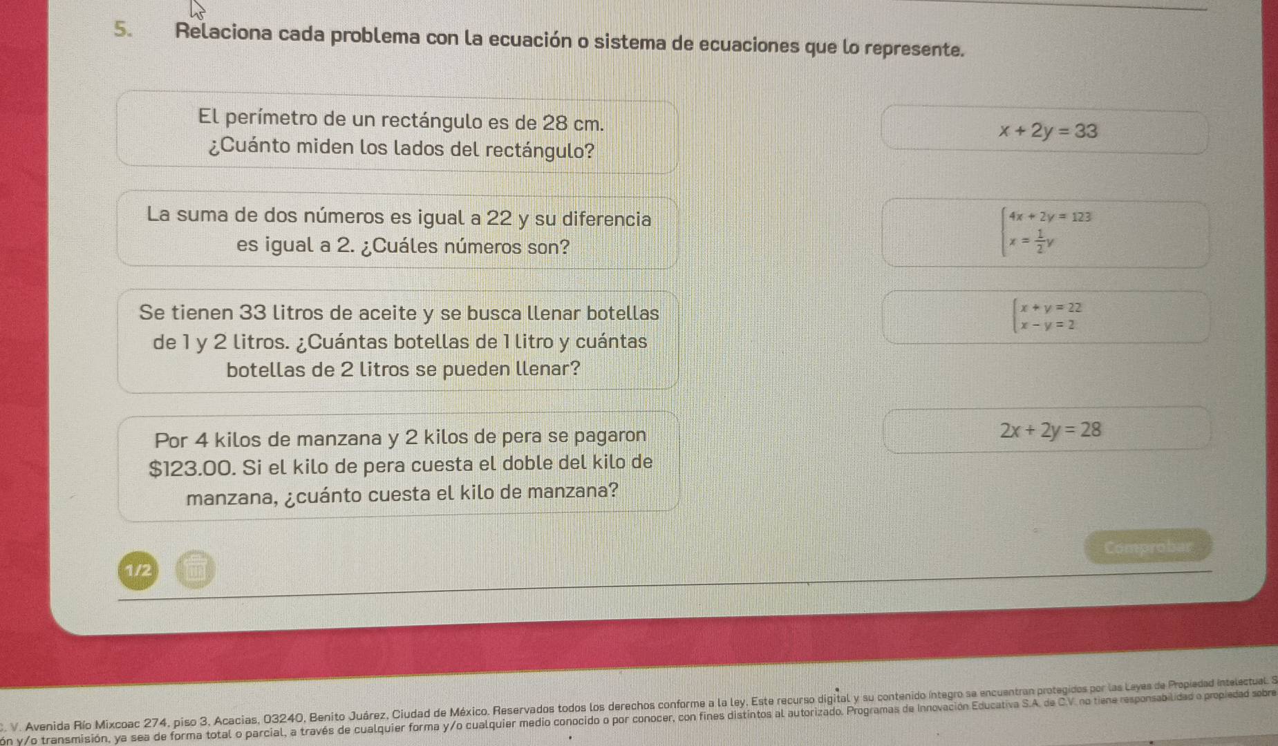 Relaciona cada problema con la ecuación o sistema de ecuaciones que lo represente.
El perímetro de un rectángulo es de 28 cm. x+2y=33
¿Cuánto miden los lados del rectángulo?
La suma de dos números es igual a 22 y su diferencia
es igual a 2. ¿Cuáles números son?
beginarrayl 4x+2y=123 x= 1/2 yendarray.
Se tienen 33 litros de aceite y se busca llenar botellas
beginarrayl x+y=22 x-y=2endarray.
de 1 y 2 litros. ¿Cuántas botellas de 1 litro y cuántas
botellas de 2 litros se pueden llenar?
Por 4 kilos de manzana y 2 kilos de pera se pagaron
2x+2y=28
$123.00. Si el kilo de pera cuesta el doble del kilo de
manzana, ¿cuánto cuesta el kilo de manzana?
Comprobar
1/2
C. V. Avenida Río Mixcoac 274, piso 3, Acacias, 03240, Benito Juárez, Ciudad de México. Reservados todos los derechos conforme a la ley, Este recurso digital y su contenido íntegro sa encuentran protegidos por las Leyes de Propiedad intelectual. 
ón y/o transmisión, ya sea de forma total o parcial, a través de cualquier forma y/o cualquier medio conocido o por conocer, con fines distintos al autorizado. Programas de Innovación Educativa S.A. de C.V. no tiene responsabilidad o propiedad sobre