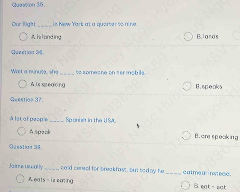 Our flight _in New York at a quarter to nine.
A.is landing B. lands
Question 36.
Wait a minute, she _to someone on her mobile.
A.is speaking B. speaks
Question 37.
A lot of people _Spanish in the USA.
A.speak B. are speaking
Question 38.
Jaime usually _cold cereal for breakfast, but today he _oatmeal instead.
A.eats - is eating B. eat - eat