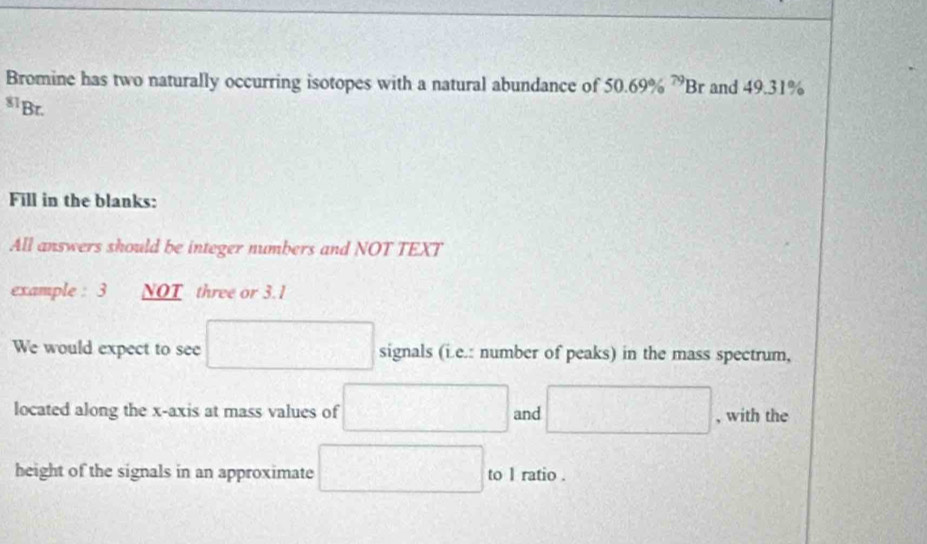 Bromine has two naturally occurring isotopes with a natural abundance of 50.69% ^79Br and 49.31%
s1Br. 
Fill in the blanks: 
All answers should be integer numbers and NOT TEXT 
example : 3 NOT three or 3.1
We would expect to see □ signals (i.e.: number of peaks) in the mass spectrum, 
located along the x-axis at mass values of □ and □ , with the 
height of the signals in an approximate □ to 1 ratio .