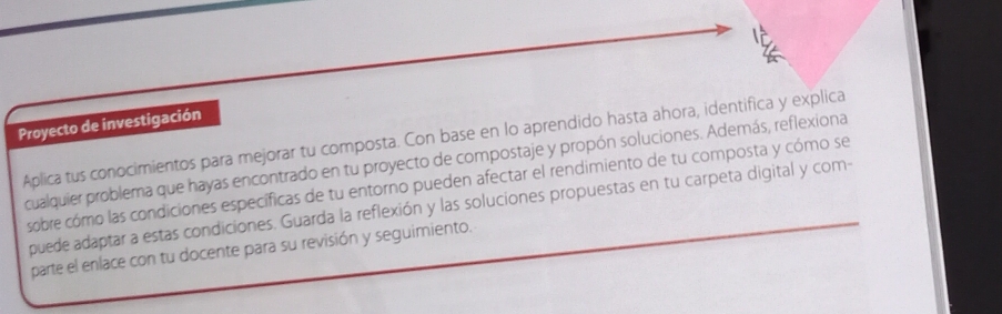 Proyecto de investigación 
Aplica tus conocimientos para mejorar tu composta. Con base en lo aprendido hasta ahora, identifica y explica 
cualquier problema que hayas encontrado en tu proyecto de compostaje y propón soluciones. Además, reflexiona 
sobre cómo las condiciones específicas de tu entorno pueden afectar el rendimiento de tu composta y cómo se 
puede adaptar a estas condiciones. Guarda la reflexión y las soluciones propuestas en tu carpeta digital y com- 
parte el enlace con tu docente para su revisión y seguimiento.