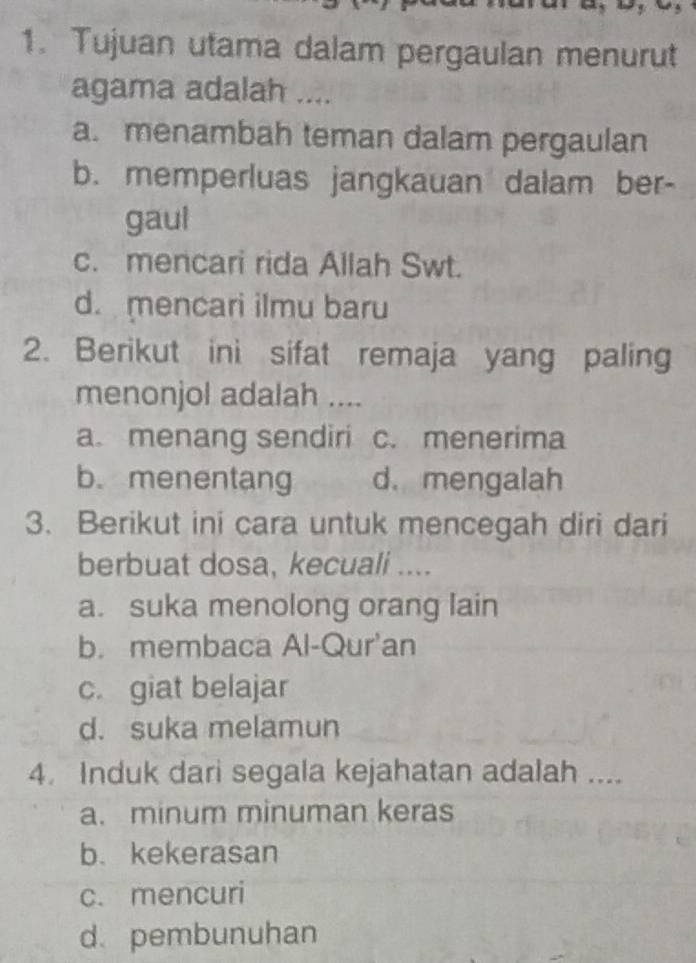 Tujuan utama dalam pergaulan menurut
agama adalah ....
a. menambah teman dalam pergaulan
b. memperluas jangkauan dalam ber-
gaul
c. mencari rida Allah Swt.
d. mencari ilmu baru
2. Berikut ini sifat remaja yang paling
menonjol adalah ....
a. menang sendiri c. menerima
b. menentang d.mengalah
3. Berikut ini cara untuk mencegah diri dari
berbuat dosa, kecuali ....
a. suka menolong orang lain
b. membaca Al-Qur'an
c. giat belajar
d. suka melamun
4. Induk dari segala kejahatan adalah ....
a. minum minuman keras
b. kekerasan
c. mencuri
d. pembunuhan