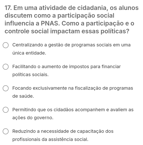 Em uma atividade de cidadania, os alunos
discutem como a participação social
influencia a PNAS. Como a participação e o
controle social impactam essas políticas?
Centralizando a gestão de programas sociais em uma
única entidade.
Facilitando o aumento de impostos para financiar
políticas sociais.
Focando exclusivamente na fiscalização de programas
de saúde.
Permitindo que os cidadãos acompanhem e avaliem as
ações do governo.
Reduzindo a necessidade de capacitação dos
profissionais da assistência social.