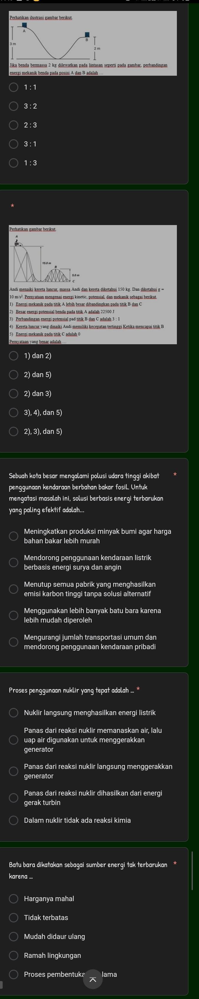 Jika benda bermassa 2 kg dilewatkan pada lintasan seperti pada gambar, perbandingan
energi mekanik benda pada posisi A dan B adalah
1 : 1
3 :2
2:3
3 : 1
1:3
Andi menaiki kereta luncur, massa Andi dan kereta diketahui 150 kg. Dan diketahui g ='
10 m/s². Pernyataan mengenai energi kinetic, potensial, dan mekanik sebagai berikut
1) Energi mekanik pada titik A lebih besar dibandingkan pada titik B dan C
4) Kereta luncur vang dinaiki Andi memiliki kecepatan tertinggi Ketika mencapai titik B
5) Energi mekanik pada titik C adalah 0
1) dan 2)
2) dan 5)
2) dan 3)
3), 4), dan 5)
2), 3), dan 5)
Sebuah kota besar mengalami polusi udara tinggi akibat
penggunaan kendaraan berbahan bakar fosil. Untuk
mengatasi masalah ini, solusi berbasis energi terbarukan
yang paling efektif adalah...
Meningkatkan produksi minyak bumi agar harga
bahan bakar lebih murah
Mendorong penggunaan kendaraan listrik
berbasis energi surya dan angin
emisi karbon tinggi tanpa solusi alternatif
lebih mudah diperoleh
Mengurangi jumlah transportasi umum dan
mendorong penggunaan kendaraan pribadi
Proses penggunaan nuklir yang tepat adalah ... *
Nuklir langsung menghasilkan energi listrik
uap air digunakan untuk menggerakkan
generator
generator
Panas dari reaksi nuklir dihasilkan dari energi
Dalam nuklir tidak ada reaksi kimia
Batu bara dikatakan sebagai sumber energi tak terbarukan
karena ..
Harganya mahal
Tidak terbatas
Mudah didaur ulang
Ramah lingkungan