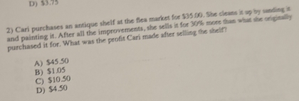 D) $3.75
2) Cari purchases an antique shelf at the flea market for $35.00. She cleans it up by sanding in
and painting it. After all the improvements, she sells it for 30% more than what she originally
purchased it for. What was the profit Cari made after selling the shelf?
A) $45.50
B) $1.05
C) $10.50
D) $4.50