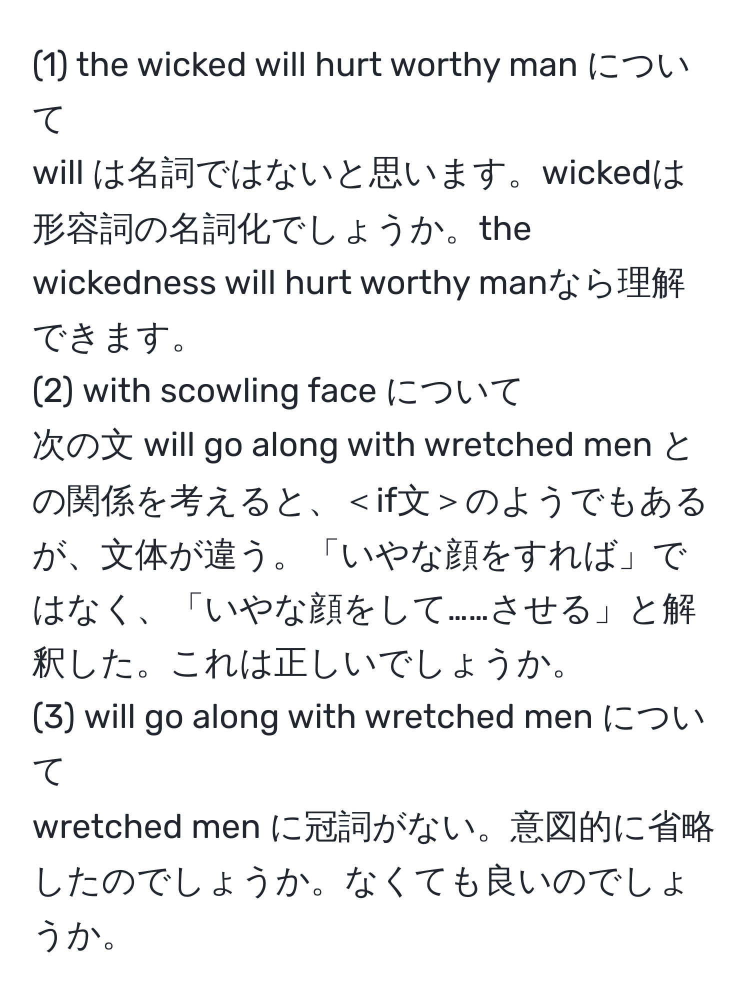 (1) the wicked will hurt worthy man について
will は名詞ではないと思います。wickedは形容詞の名詞化でしょうか。the wickedness will hurt worthy manなら理解できます。
(2) with scowling face について
次の文 will go along with wretched men との関係を考えると、＜if文＞のようでもあるが、文体が違う。「いやな顔をすれば」ではなく、「いやな顔をして……させる」と解釈した。これは正しいでしょうか。
(3) will go along with wretched men について
wretched men に冠詞がない。意図的に省略したのでしょうか。なくても良いのでしょうか。