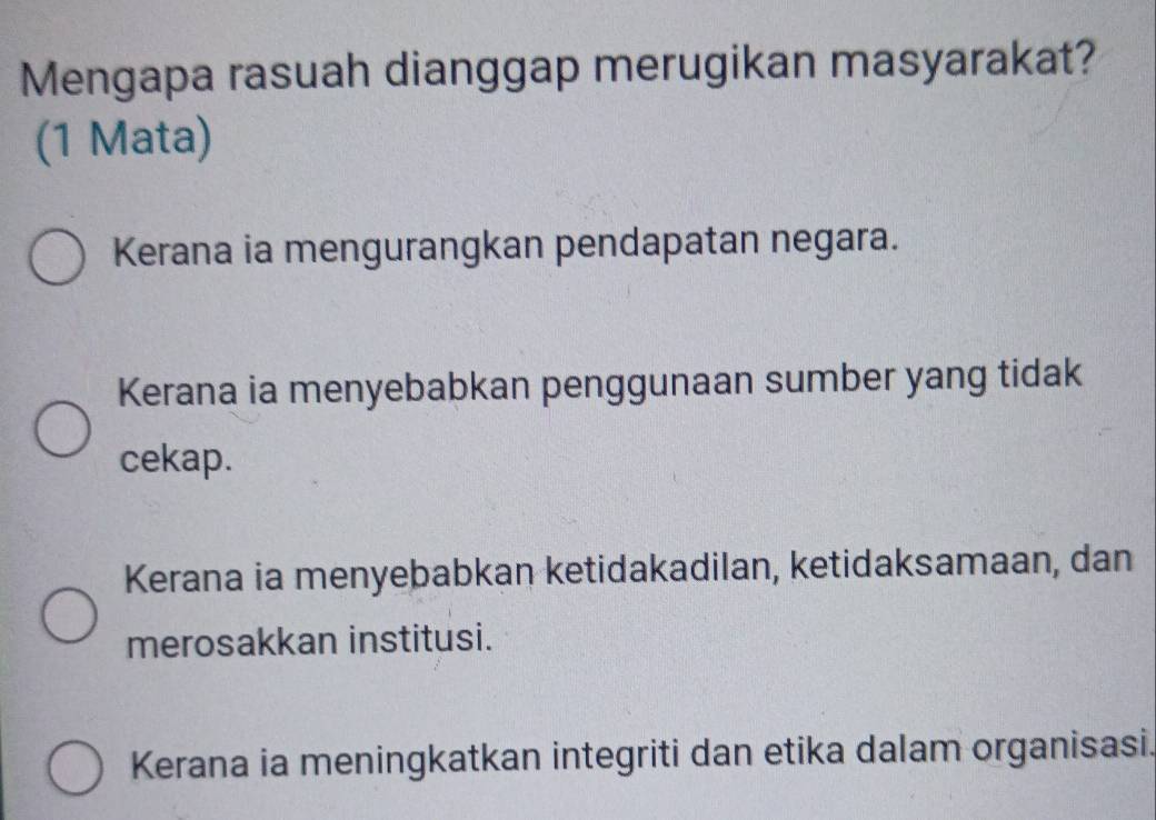 Mengapa rasuah dianggap merugikan masyarakat?
(1 Mata)
Kerana ia mengurangkan pendapatan negara.
Kerana ia menyebabkan penggunaan sumber yang tidak
cekap.
Kerana ia menyebabkan ketidakadilan, ketidaksamaan, dan
merosakkan institusi.
Kerana ia meningkatkan integriti dan etika dalam organisasi.