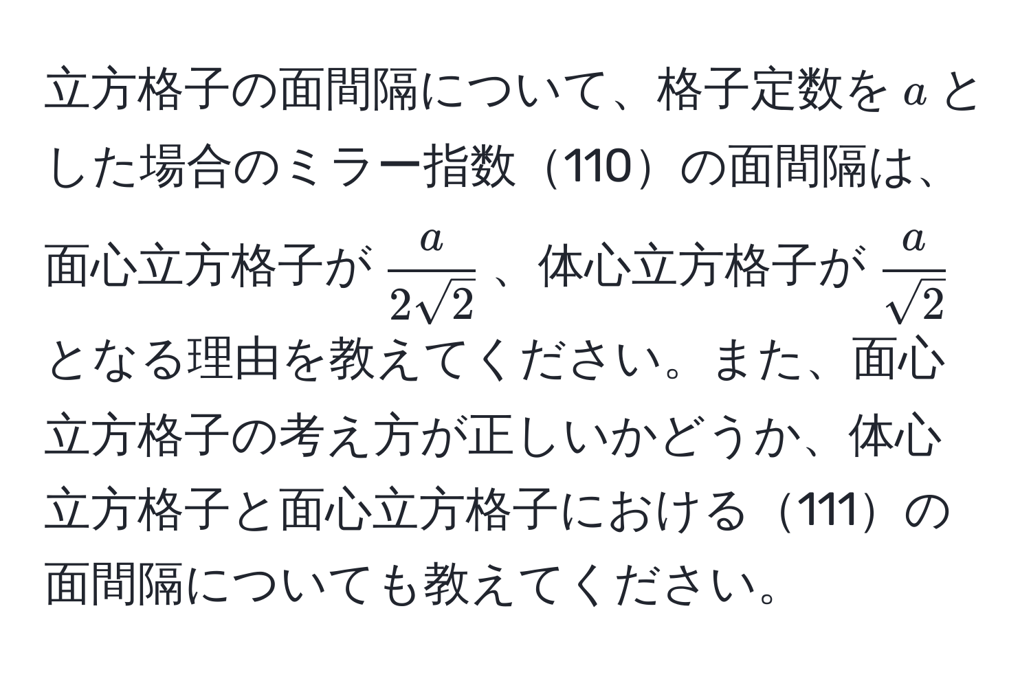 立方格子の面間隔について、格子定数を$a$とした場合のミラー指数110の面間隔は、面心立方格子が$ a/2sqrt(2) $、体心立方格子が$ a/sqrt(2) $となる理由を教えてください。また、面心立方格子の考え方が正しいかどうか、体心立方格子と面心立方格子における111の面間隔についても教えてください。