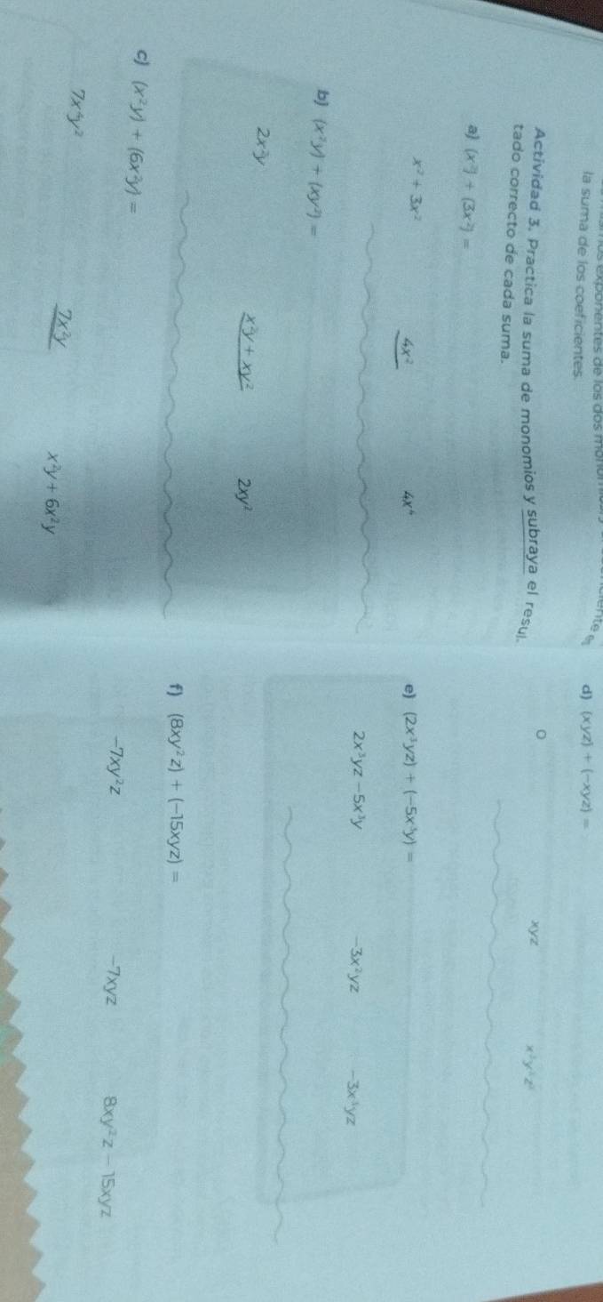 la suma de los coeficientes. 
d) (xyz)+(-xyz)=
0 xyz 
Actividad 3. Practica la suma de monomios y subraya el resul.
x^3y^2z^2
tado correcto de cada suma. 
a) (x^2)+(3x^2)=
x^2+3x^2
4x^2
4x^4
e) (2x^3yz)+(-5x^3y)=
2x^3yz-5x^3y
-3x^2yz -3x^3yz
b) (x^2y)+(xy^2)=
2x^2y
_ x^2y+xy^2 2xy^2
f) (8xy^2z)+(-15xyz)=
cJ (x^2y)+(6x^2y)=
-7xy^2z -7xyz 8xy^2z-15xyz
7x^4y^2
_ 7x^2y
x^2y+6x^2y