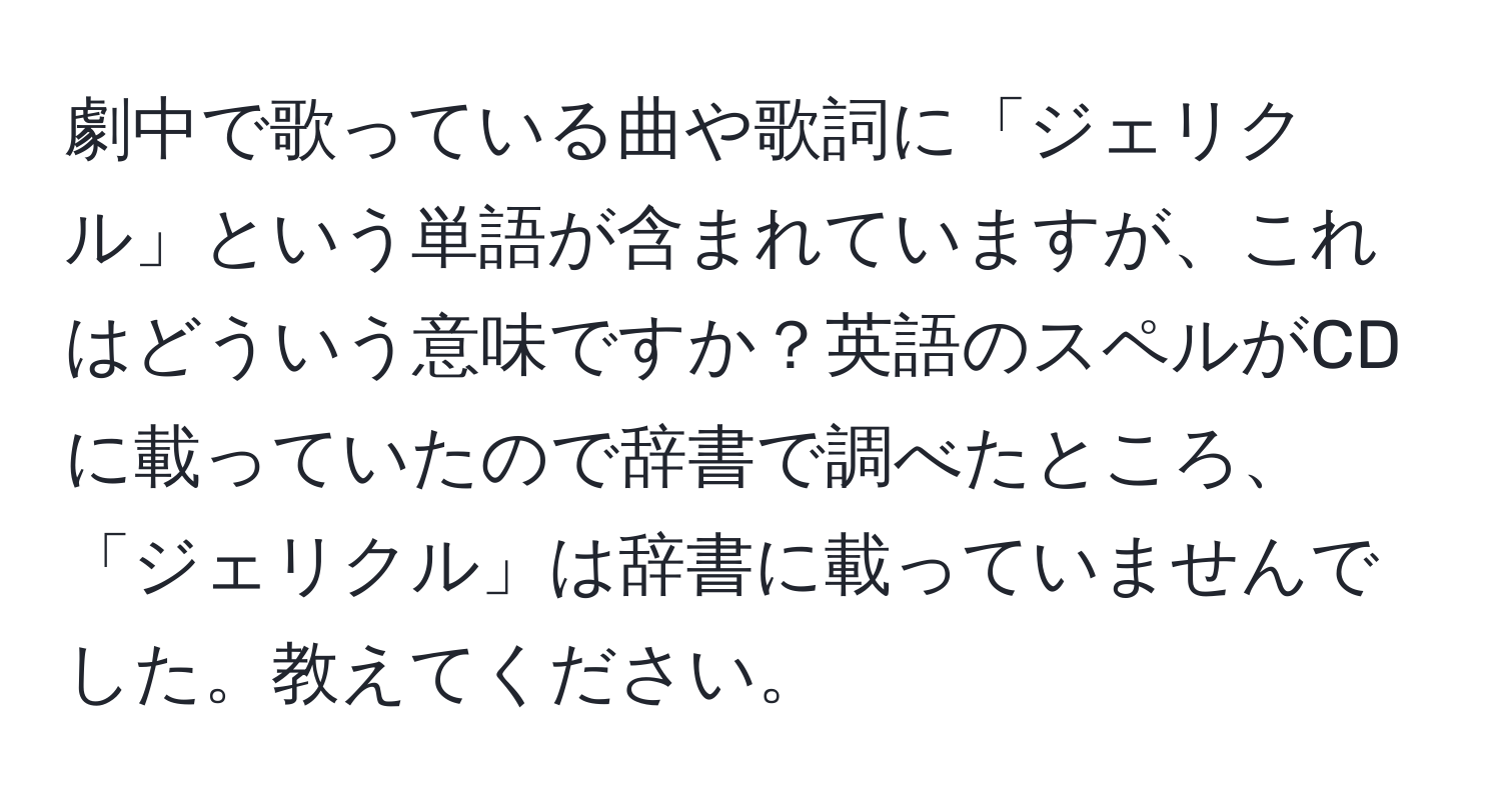 劇中で歌っている曲や歌詞に「ジェリクル」という単語が含まれていますが、これはどういう意味ですか？英語のスペルがCDに載っていたので辞書で調べたところ、「ジェリクル」は辞書に載っていませんでした。教えてください。