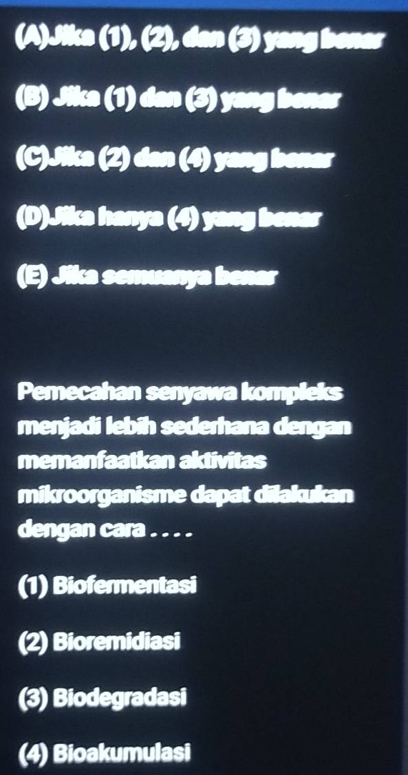 (A)Jika (1),(2),(3) yang benar
(B) 133(1) COB ) yang bener
(C). ? 2) dan ( j ) yang benar
(D)Jika hanya (4) yang benar
(E) Jika semuanya benar
Pemecahan senyawa kompleks
menjadi lebih sederhana dengan
memanfaatkan aktivitas
mikroorganisme dapat dilakukan
dengan cara . . . .
(1) Biofermentasi
(2) Bioremidiasi
(3) Biodegradasi
(4) Bioakumulasi