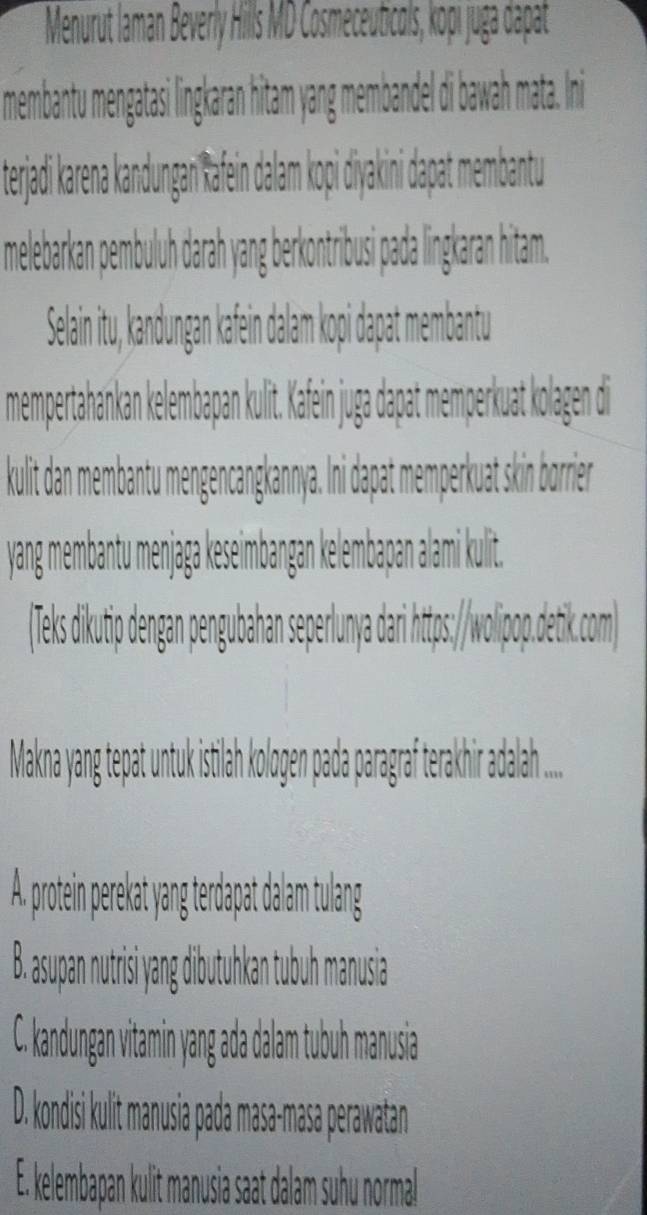 erjadi karena kandungan ka
melebarkan pembuluh darah yang kontribusi pada lingkaran hitam
Selai itu, kandungan kafein dalam kopi dapat membantu
mempertahankan kelembapan kulit. Kafein juga dapat memperkuat kolagen die
kulit d a empen
menge
antu menjaga keseimbangan kelembapan alami kulit.
iki wolp
Makna yang tepa
A. protein perekat
a
B. asupan nutrisi yan
C. kandungan vitamin yang ada dalam tubuh manusia
D. kondisi kulit manusia pada masa-masa perawatan
E. kelembapan kulit manusia saat dalam suhu normal