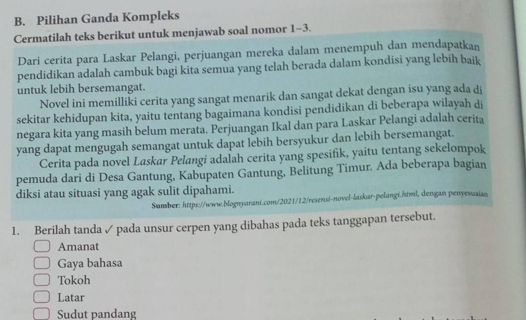 Pilihan Ganda Kompleks
Cermatilah teks berikut untuk menjawab soal nomor 1-3.
Dari cerita para Laskar Pelangi, perjuangan mereka dalam menempuh dan mendapatkan
pendidikan adalah cambuk bagi kita semua yang telah berada dalam kondisi yang lebih baik
untuk lebih bersemangat.
Novel ini memilliki cerita yang sangat menarik dan sangat dekat dengan isu yang ada di
sekitar kehidupan kita, yaitu tentang bagaimana kondisi pendidikan di beberapa wilayah di
negara kita yang masih belum merata. Perjuangan Ikal dan para Laskar Pelangi adalah cerita
yang dapat mengugah semangat untuk dapat lebih bersyukur dan lebih bersemangat.
Cerita pada novel Laskar Pelangi adalah cerita yang spesifik, yaitu tentang sekelompok
pemuda dari di Desa Gantung, Kabupaten Gantung, Belitung Timur. Ada beberapa bagian
diksi atau situasi yang agak sulit dipahami.
Sumber: https://www.blognyarani.com/2021/12/resensi-novel-laskar-pelangi.html, dengan penyesuaian
1. Berilah tanda ✓ pada unsur cerpen yang dibahas pada teks tanggapan tersebut.
Amanat
Gaya bahasa
Tokoh
Latar
Sudut pandang