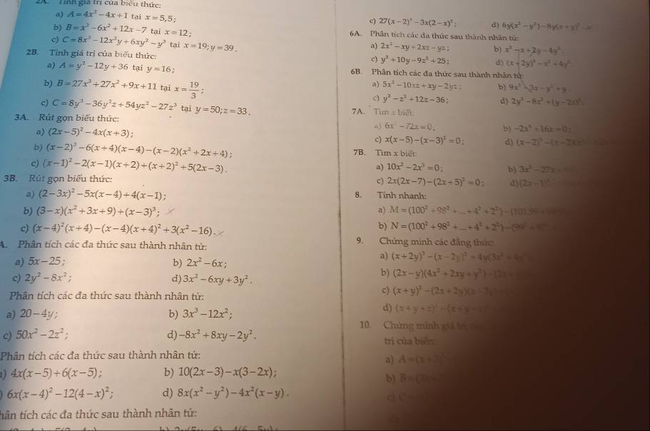 Linh gia trị của biểu thức:
a) A=4x^2-4x+1 tại x=5,5;
c)
c) C=8x^3-12x^2y+6xy^2-y^3 x=12; 27(x-2)^3-3x(2-x)^2: d) 6y(x^2-y^3)-8y(x+y)^3
b) B=x^3-6x^2+12x-7 tại 6A. Phân tích các đa thức sau thành nhân tử:
a)
tại x=19;y=39. 2x^2-xy+2xz-yz b) x^2-x+2y-4y^2
2B. Tính giá trị của biểu thức:
c) y^2+10y-9z^2+25 d) (x+2y)^3-x^2+4y^2.
a) A=y^2-12y+36 tại y=16 6B. Phân tích các đa thức sau thành nhân tử:
a) 5x^2-10xz+xy-2y b) 9x^2-3x-y^2=y.
b) B=27x^3+27x^2+9x+11 tại x= 19/3 ;. c) y^2-z^2+12z-36 d) 2y^2-8x^2+(y-2x)^3
c) C=8y^3-36y^2z+54yz^2-27z^3 tại y=50;z=33. 7A. Tim x biết.
3A. Rút gọn biểu thức:
a) (2x-5)^2-4x(x+3);
a) 6x^2-72x=0, b) -2x^4+16x=0:
c) x(x-5)-(x-3)^2=0; d) (x-2)^3-(x-2)(x)
b) (x-2)^2-6(x+4)(x-4)-(x-2)(x^2+2x+4) 7B. Tim x biết
c) (x-1)^2-2(x-1)(x+2)+(x+2)^2+5(2x-3).
a) 10x^2-2x^3=0 b) 3x^3-27x
3B. Rút gọn biểu thức: C) 2x(2x-7)-(2x+5)^2=0 d) (2x-1)^3
a) (2-3x)^2-5x(x-4)+4(x-1). 8. Tính nhanh:
b) (3-x)(x^2+3x+9)+(x-3)^3; a) M=(100^2+98^2+_ +4^2+2^2)-(101.9^2
c) (x-4)^2(x+4)-(x-4)(x+4)^2+3(x^2-16)
b) N=(100^2+98^2+...+4^2+2^2)-(99^2-98^2
A.  Phân tích các đa thức sau thành nhân tử:
9. Chứng minh các đẳng thức
a) 5x-25. a) (x+2y)^3-(x-2y)^3=4y(3x^2+4x^2)
b) 2x^2-6x;
c) 2y^2-8x^2; d) 3x^2-6xy+3y^2.
b) (2x-y)(4x^2+2xy+y^2)-(2x-y)
Phân tích các đa thức sau thành nhân tử:
c) (x+y)^2-(2x+2y)(x-3)
a) 20-4y; b) 3x^3-12x^2;
d) (x+y+z)^2-(x+y-z)
10. Chứng minh giả trị v 
c) 50x^2-2z^2; d) -8x^2+8xy-2y^2. trị của biến:
Phân tích các đa thức sau thành nhân tử:
a) A=(x+3)^3
4x(x-5)+6(x-5) : b) 10(2x-3)-x(3-2x);
b) B=(2x=_ 
6x(x-4)^2-12(4-x)^2; d) 8x(x^2-y^2)-4x^2(x-y).
cl C=
tân tích các đa thức sau thành nhân tử: