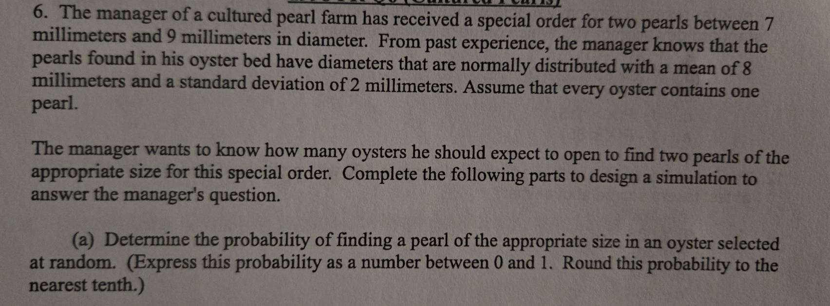 The manager of a cultured pearl farm has received a special order for two pearls between 7
millimeters and 9 millimeters in diameter. From past experience, the manager knows that the 
pearls found in his oyster bed have diameters that are normally distributed with a mean of 8
millimeters and a standard deviation of 2 millimeters. Assume that every oyster contains one 
pearl. 
The manager wants to know how many oysters he should expect to open to find two pearls of the 
appropriate size for this special order. Complete the following parts to design a simulation to 
answer the manager's question. 
(a) Determine the probability of finding a pearl of the appropriate size in an oyster selected 
at random. (Express this probability as a number between 0 and 1. Round this probability to the 
nearest tenth.)