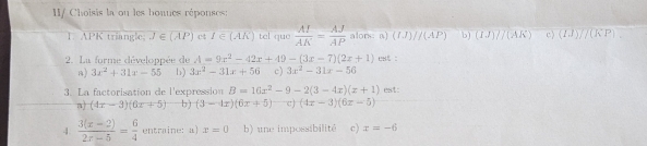 IV Choisis la ou les honues réponses:
1. APK triangle overline J∈ (A ct f∈ (AK) tel que  AI/AK = AJ/AP  alors: a) (IJ)//(AP) b) (1.1)//(A.K) c) (IJ)/(KP). 
2. La forme développée de A=9x^2-42x+49-(3x-7)(2x+1) eξ :
B) 3x^2+31x-55 b) 3x^2-31x+56 c) 3x^2-31x-56
3. La factorisation de l'expression B=16x^2-9-2(3-4x)(x+1) est:
n (4x-3)(6x+5) b) (3-4x)(6x+5) c) (4x-3)(6x-5)
4.  (3(x-2))/2x-5 = 6/4  entraine: a x=0 b) une impossibilité c) x=-6