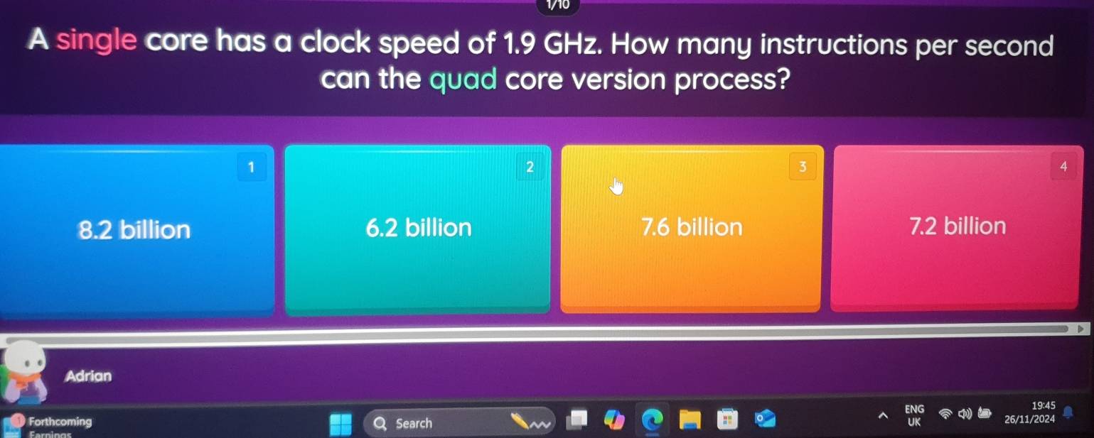 A single core has a clock speed of 1.9 GHz. How many instructions per second
can the quad core version process?
1
2
3
4
8.2 billion 6.2 billion 7.6 billion 7.2 billion
Adrian
19:45
Forthcoming Search
/2024
Earnings