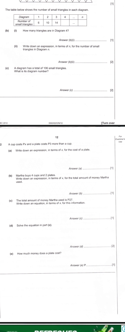 [1] 
The table below shows the number of small triangles in each diagram. 
(b) (i) How many triangles are in Diagram 4? 
Answer (b)(i) _[1] 
(ii) Write down an expression, in terms of n, for the number of small 
triangles in Diagram n. 
Answer (b)(ii) _[2] 
(c) A diagram has a total of 106 small triangles. 
What is its diagram number? 
Answer (c) [2] 
EC 2012 0563/02/C/N/12 [Turn over 
12 
2 A cup costs Px and a plate costs P3 more than a cup. 
(a) Write down an expression, in terms of x, for the cost of a plate. 
Answer (a)_ .[1] 
(b) Martha buys 4 cups and 2 plates. 
Write down an expression, in terms of x, for the total amount of money Martha 
used. 
Answer (b)_ .[1] 
(c) The total amount of money Martha used is P27
Write down an equation, in terms of x, for this information. 
Answer (c) _[1] 
(d) Solve the equation in part (c) 
Answer (d) _[2] 
(e) How much money does a plate cost? 
Answer (e) P _ .[1]